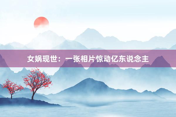 女娲现世：一张相片惊动亿东说念主